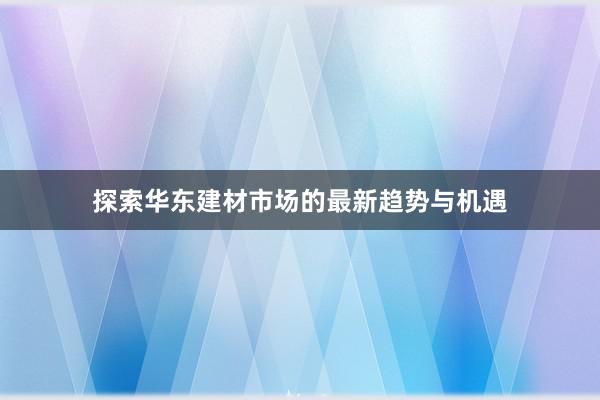 探索华东建材市场的最新趋势与机遇